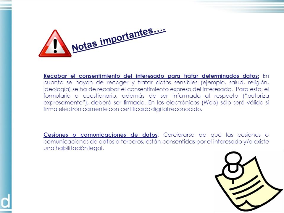Recabar el consentimiento del interesado para tratar determinados datos: En cuanto se hayan de recoger y tratar datos sensibles (ejemplo, salud, religión, ideología) se ha de recabar el consentimiento expreso del interesado. Para esto, el formulario o cuestionario, además de ser informado al respecto ( autoriza expresamente ), deberá ser firmado. En los electrónicos (Web) sólo será válido si firma electrónicamente con certificado digital reconocido.