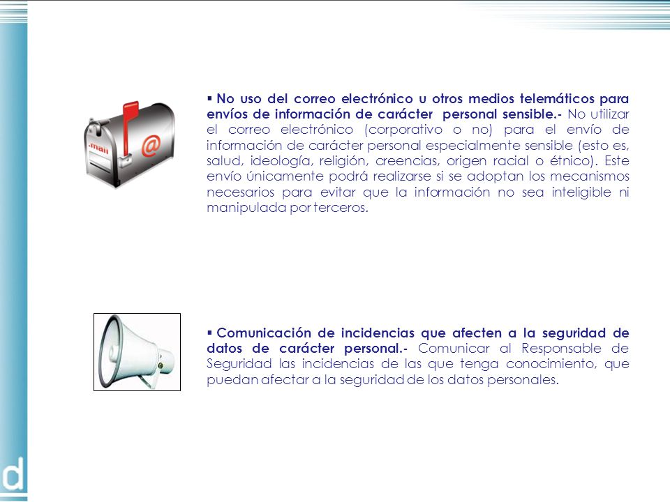 No uso del correo electrónico u otros medios telemáticos para envíos de información de carácter personal sensible.- No utilizar el correo electrónico (corporativo o no) para el envío de información de carácter personal especialmente sensible (esto es, salud, ideología, religión, creencias, origen racial o étnico). Este envío únicamente podrá realizarse si se adoptan los mecanismos necesarios para evitar que la información no sea inteligible ni manipulada por terceros.