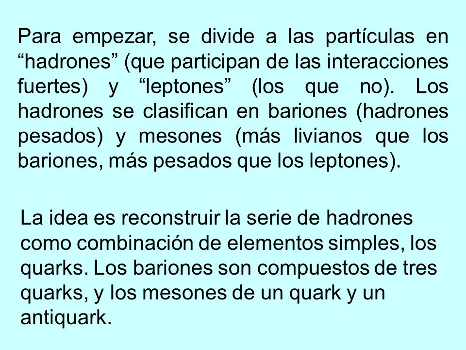 Para empezar, se divide a las partículas en hadrones (que participan de las interacciones fuertes) y leptones (los que no). Los hadrones se clasifican en bariones (hadrones pesados) y mesones (más livianos que los bariones, más pesados que los leptones).