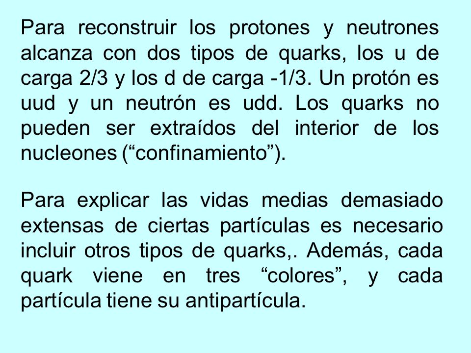 Para reconstruir los protones y neutrones alcanza con dos tipos de quarks, los u de carga 2/3 y los d de carga -1/3. Un protón es uud y un neutrón es udd. Los quarks no pueden ser extraídos del interior de los nucleones ( confinamiento ).