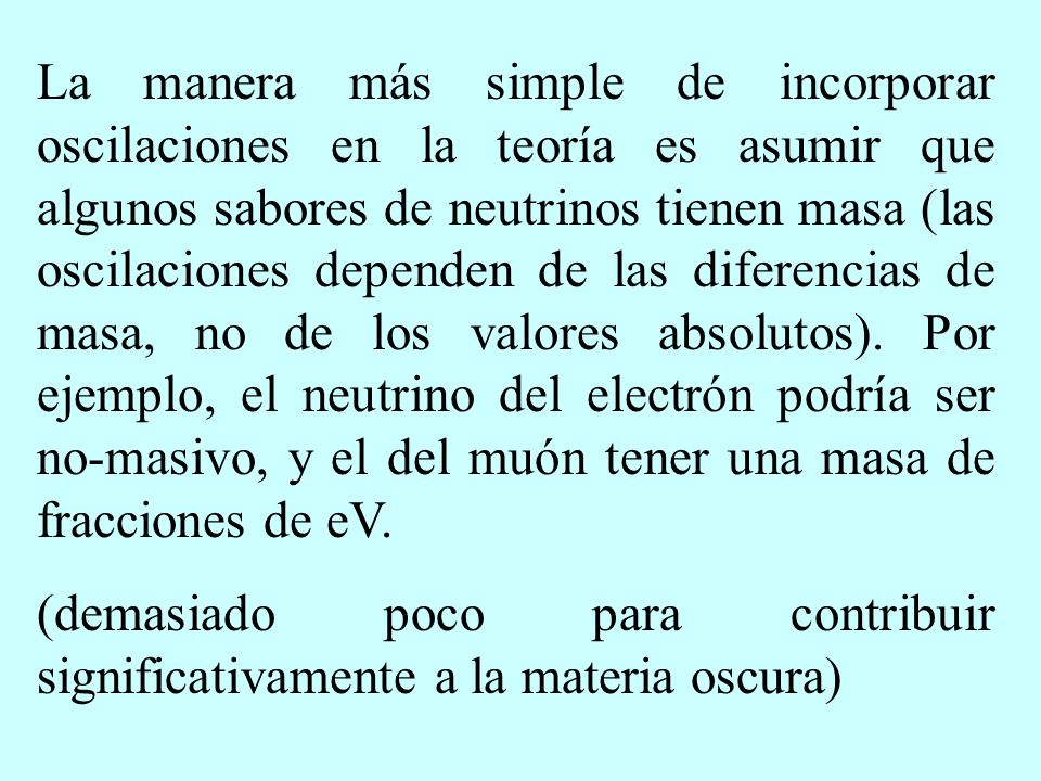 La manera más simple de incorporar oscilaciones en la teoría es asumir que algunos sabores de neutrinos tienen masa (las oscilaciones dependen de las diferencias de masa, no de los valores absolutos). Por ejemplo, el neutrino del electrón podría ser no-masivo, y el del muón tener una masa de fracciones de eV.