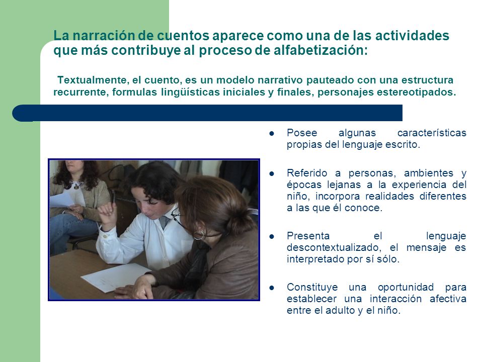 La narración de cuentos aparece como una de las actividades que más contribuye al proceso de alfabetización: Textualmente, el cuento, es un modelo narrativo pauteado con una estructura recurrente, formulas lingüísticas iniciales y finales, personajes estereotipados.