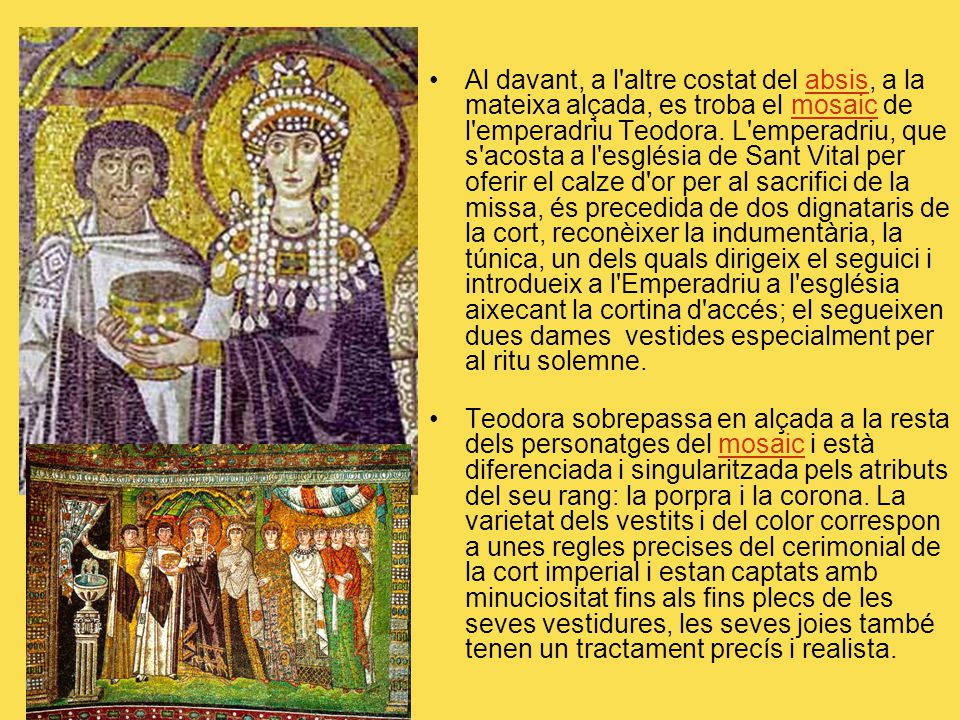 Al davant, a l altre costat del absis, a la mateixa alçada, es troba el mosaic de l emperadriu Teodora. L emperadriu, que s acosta a l església de Sant Vital per oferir el calze d or per al sacrifici de la missa, és precedida de dos dignataris de la cort, reconèixer la indumentària, la túnica, un dels quals dirigeix el seguici i introdueix a l Emperadriu a l església aixecant la cortina d accés; el segueixen dues dames vestides especialment per al ritu solemne.