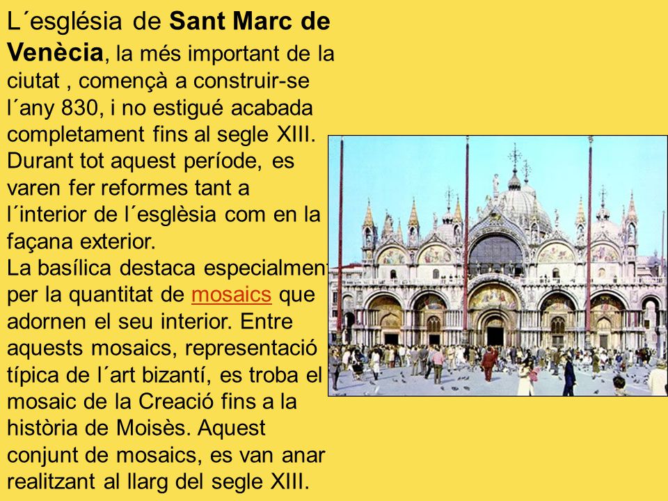 L´església de Sant Marc de Venècia, la més important de la ciutat , començà a construir-se l´any 830, i no estigué acabada completament fins al segle XIII. Durant tot aquest període, es varen fer reformes tant a