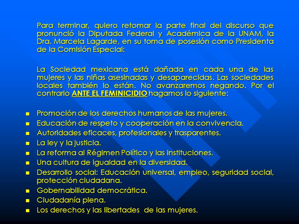 Para terminar, quiero retomar la parte final del discurso que pronunció la Diputada Federal y Académica de la UNAM, la Dra. Marcela Lagarde, en su toma de posesión como Presidenta de la Comisión Especial:
