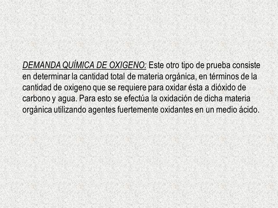 DEMANDA QUÍMICA DE OXIGENO: Este otro tipo de prueba consiste en determinar la cantidad total de materia orgánica, en términos de la cantidad de oxigeno que se requiere para oxidar ésta a dióxido de carbono y agua.