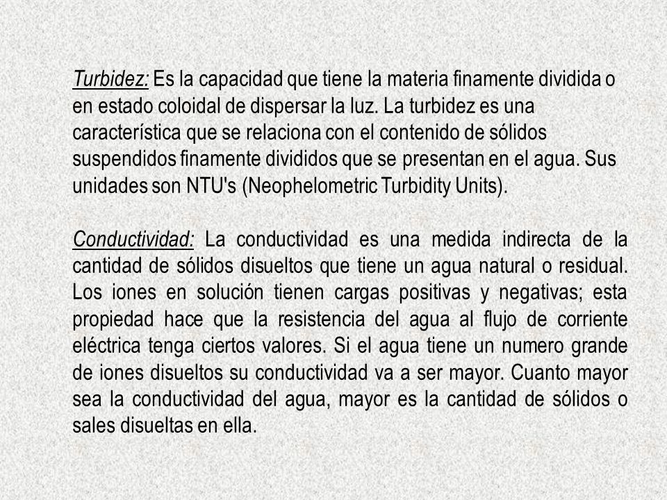 Turbidez: Es la capacidad que tiene la materia finamente dividida o en estado coloidal de dispersar la luz. La turbidez es una característica que se relaciona con el contenido de sólidos suspendidos finamente divididos que se presentan en el agua. Sus unidades son NTU s (Neophelometric Turbidity Units).