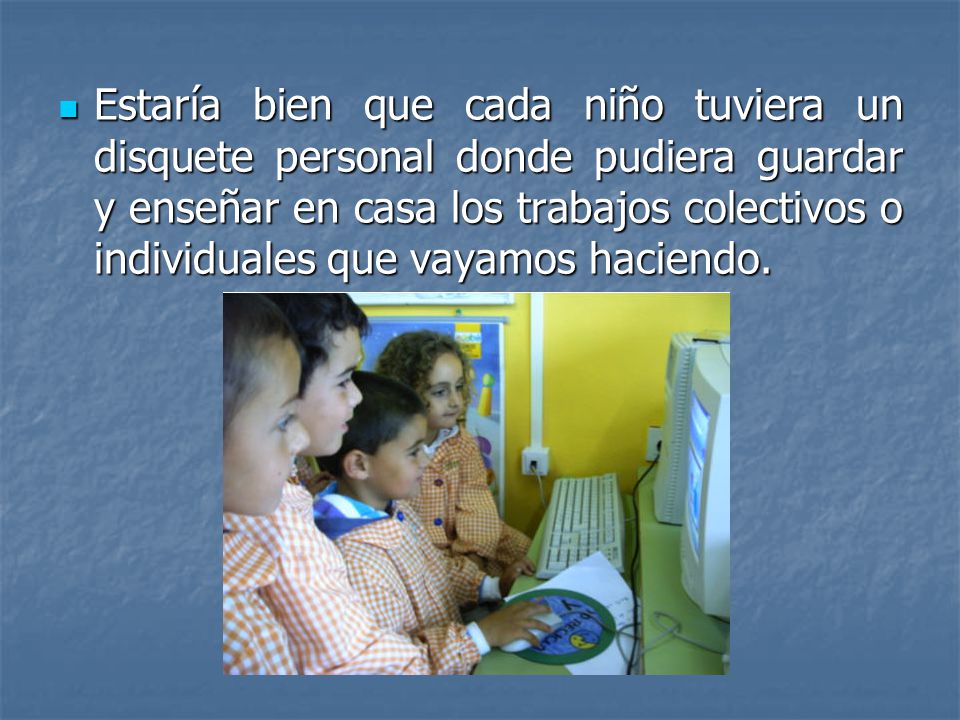 Estaría bien que cada niño tuviera un disquete personal donde pudiera guardar y enseñar en casa los trabajos colectivos o individuales que vayamos haciendo.