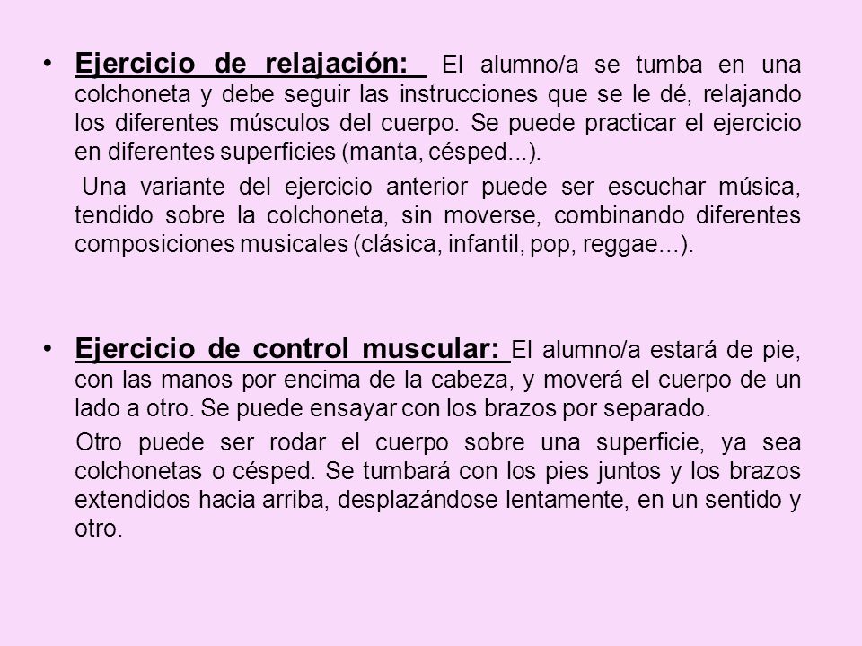 Ejercicio de relajación: El alumno/a se tumba en una colchoneta y debe seguir las instrucciones que se le dé, relajando los diferentes músculos del cuerpo. Se puede practicar el ejercicio en diferentes superficies (manta, césped...).