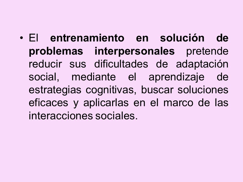 El entrenamiento en solución de problemas interpersonales pretende reducir sus dificultades de adaptación social, mediante el aprendizaje de estrategias cognitivas, buscar soluciones eficaces y aplicarlas en el marco de las interacciones sociales.