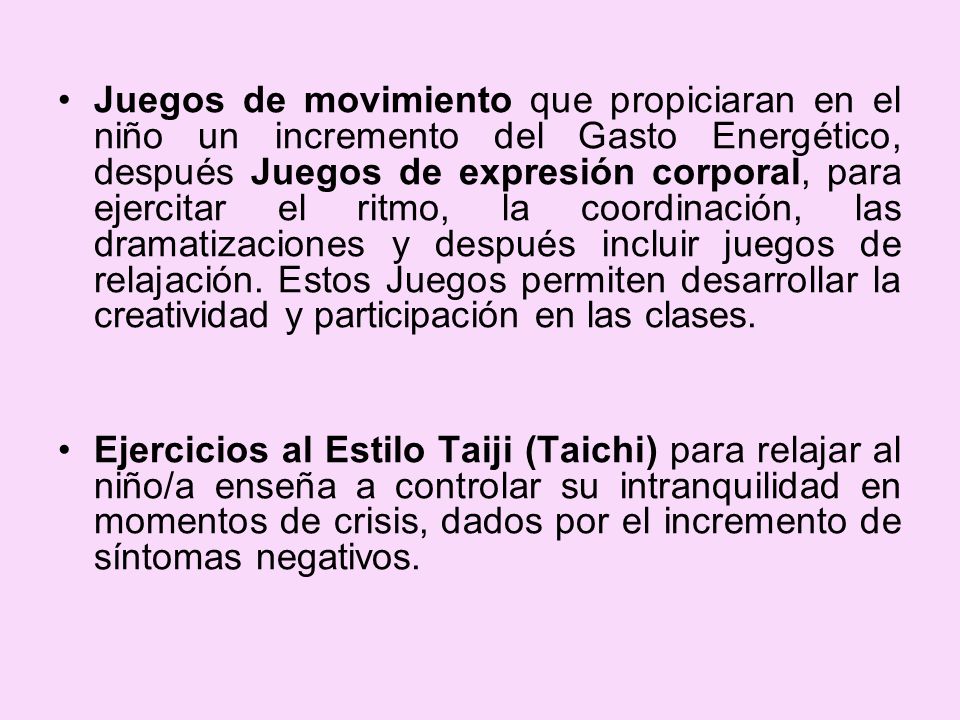 Juegos de movimiento que propiciaran en el niño un incremento del Gasto Energético, después Juegos de expresión corporal, para ejercitar el ritmo, la coordinación, las dramatizaciones y después incluir juegos de relajación. Estos Juegos permiten desarrollar la creatividad y participación en las clases.