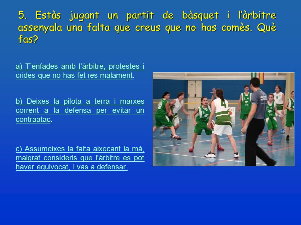 5. Estàs jugant un partit de bàsquet i l’àrbitre assenyala una falta que creus que no has comès. Què fas
