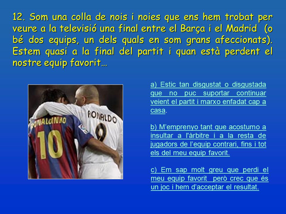 12. Som una colla de nois i noies que ens hem trobat per veure a la televisió una final entre el Barça i el Madrid (o bé dos equips, un dels quals en som grans afeccionats). Estem quasi a la final del partit i quan està perdent el nostre equip favorit…