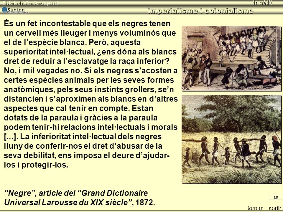 És un fet incontestable que els negres tenen un cervell més lleuger i menys voluminós que el de l’espècie blanca. Però, aquesta superioritat intel·lectual, ¿ens dóna als blancs dret de reduir a l’esclavatge la raça inferior No, i mil vegades no. Si els negres s’acosten a certes espècies animals per les seves formes anatòmiques, pels seus instints grollers, se’n distancien i s’aproximen als blancs en d’altres aspectes que cal tenir en compte. Estan dotats de la paraula i gràcies a la paraula podem tenir-hi relacions intel·lectuals i morals [...]. La inferioritat intel·lectual dels negres lluny de conferir-nos el dret d’abusar de la seva debilitat, ens imposa el deure d’ajudar-los i protegir-los.