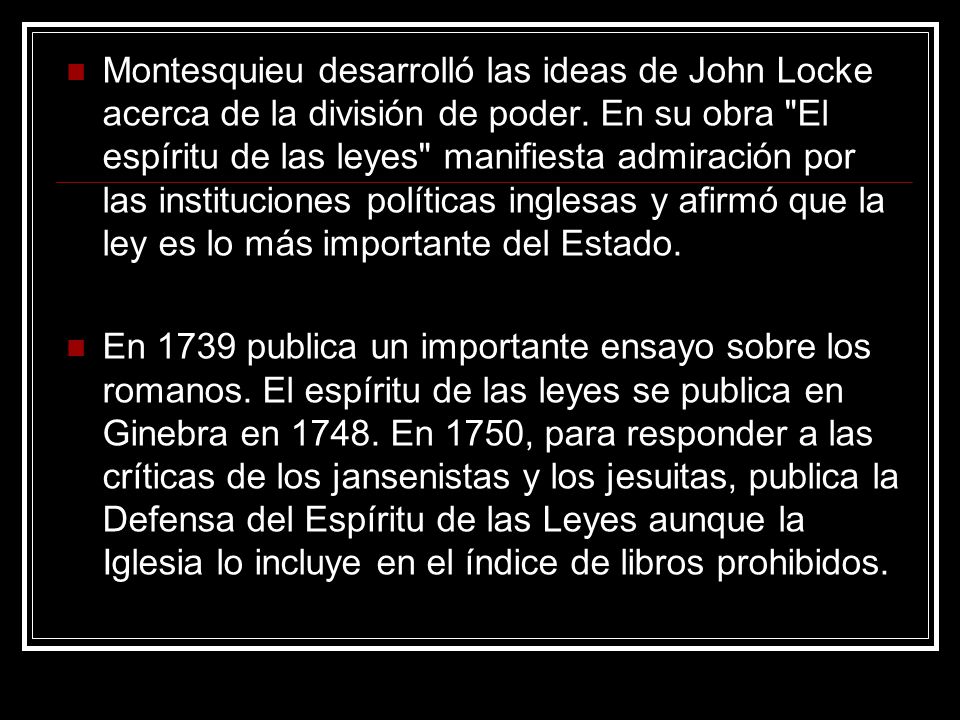 Montesquieu desarrolló las ideas de John Locke acerca de la división de poder. En su obra El espíritu de las leyes manifiesta admiración por las instituciones políticas inglesas y afirmó que la ley es lo más importante del Estado.