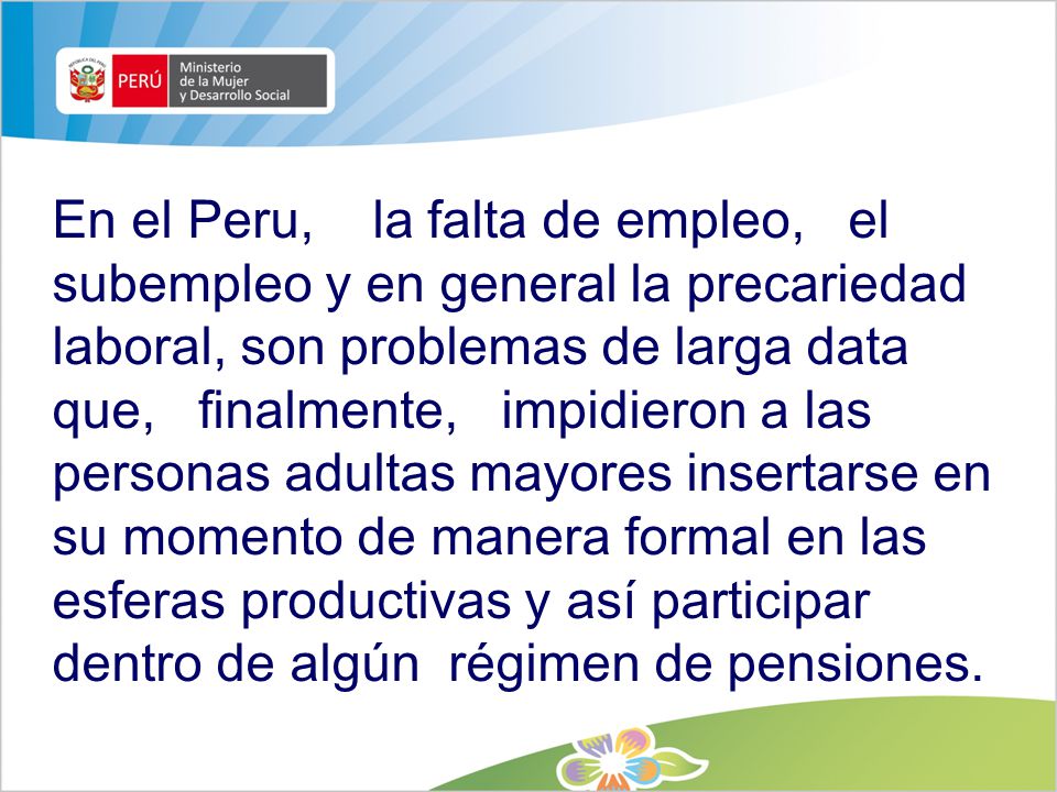 En el Peru, la falta de empleo, el subempleo y en general la precariedad laboral, son problemas de larga data que, finalmente, impidieron a las personas adultas mayores insertarse en su momento de manera formal en las esferas productivas y así participar dentro de algún régimen de pensiones.