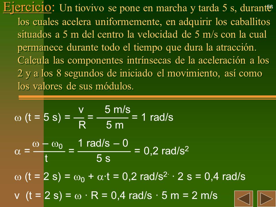 Ejercicio: Un tiovivo se pone en marcha y tarda 5 s, durante los cuales acelera uniformemente, en adquirir los caballitos situados a 5 m del centro la velocidad de 5 m/s con la cual permanece durante todo el tiempo que dura la atracción. Calcula las componentes intrínsecas de la aceleración a los 2 y a los 8 segundos de iniciado el movimiento, así como los valores de sus módulos.
