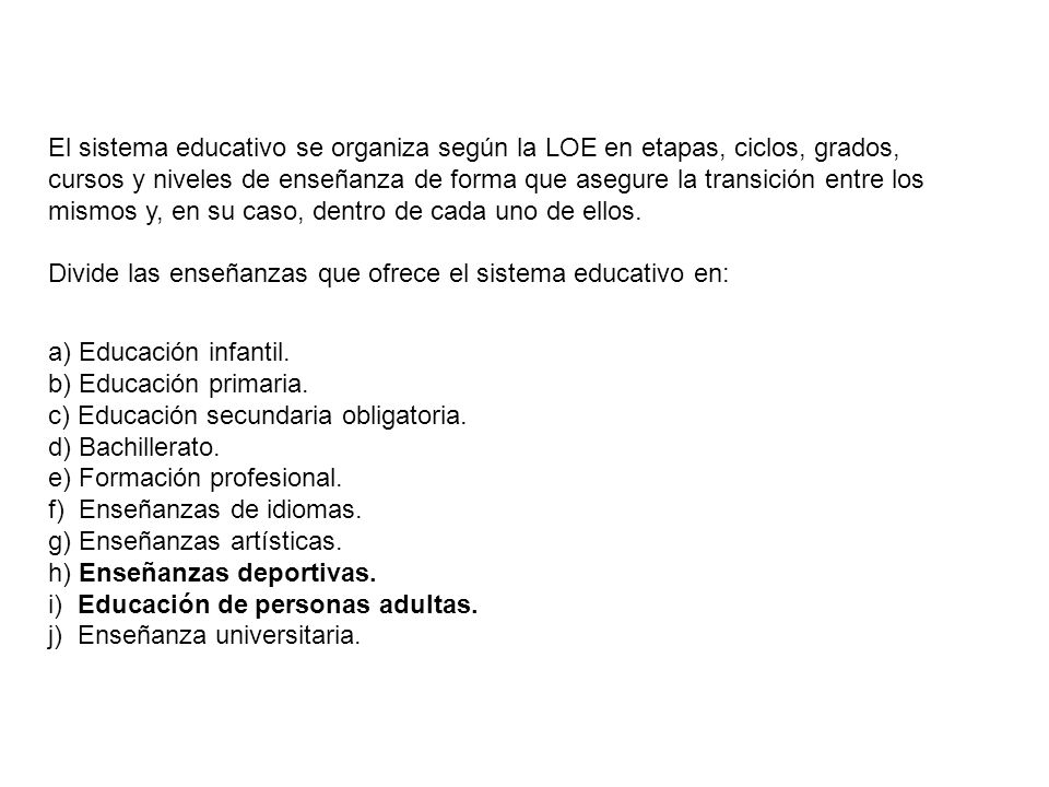 El sistema educativo se organiza según la LOE en etapas, ciclos, grados, cursos y niveles de enseñanza de forma que asegure la transición entre los mismos y, en su caso, dentro de cada uno de ellos. Divide las enseñanzas que ofrece el sistema educativo en: