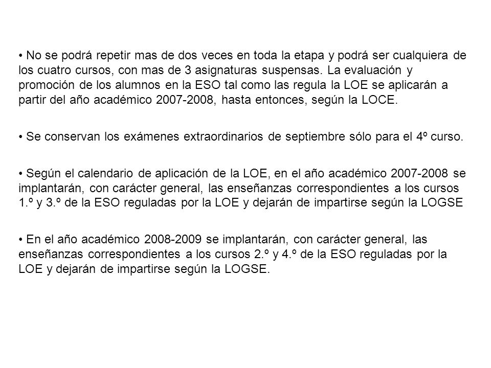 • No se podrá repetir mas de dos veces en toda la etapa y podrá ser cualquiera de los cuatro cursos, con mas de 3 asignaturas suspensas. La evaluación y promoción de los alumnos en la ESO tal como las regula la LOE se aplicarán a partir del año académico , hasta entonces, según la LOCE.