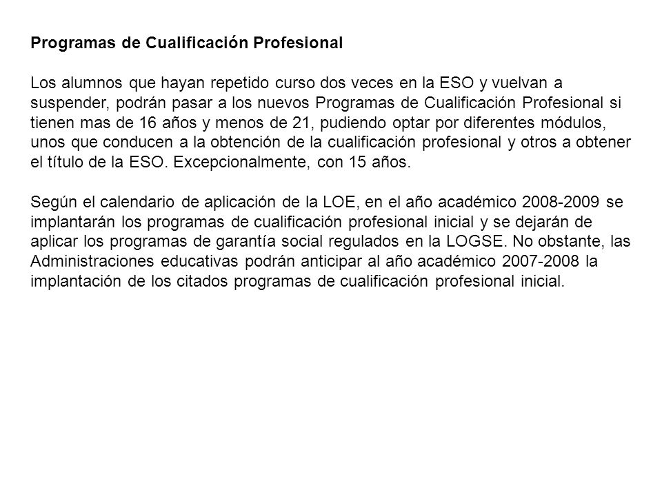 Programas de Cualificación Profesional Los alumnos que hayan repetido curso dos veces en la ESO y vuelvan a suspender, podrán pasar a los nuevos Programas de Cualificación Profesional si tienen mas de 16 años y menos de 21, pudiendo optar por diferentes módulos, unos que conducen a la obtención de la cualificación profesional y otros a obtener el título de la ESO.