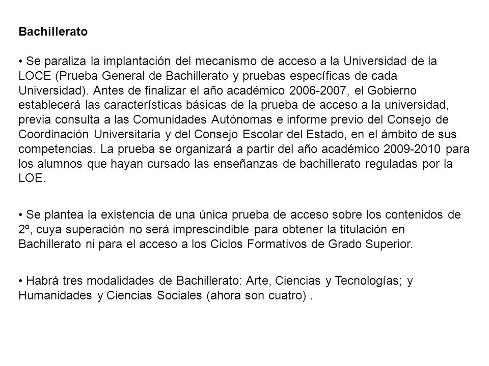 Bachillerato • Se paraliza la implantación del mecanismo de acceso a la Universidad de la LOCE (Prueba General de Bachillerato y pruebas específicas de cada Universidad). Antes de finalizar el año académico , el Gobierno establecerá las características básicas de la prueba de acceso a la universidad, previa consulta a las Comunidades Autónomas e informe previo del Consejo de Coordinación Universitaria y del Consejo Escolar del Estado, en el ámbito de sus competencias. La prueba se organizará a partir del año académico para los alumnos que hayan cursado las enseñanzas de bachillerato reguladas por la LOE.