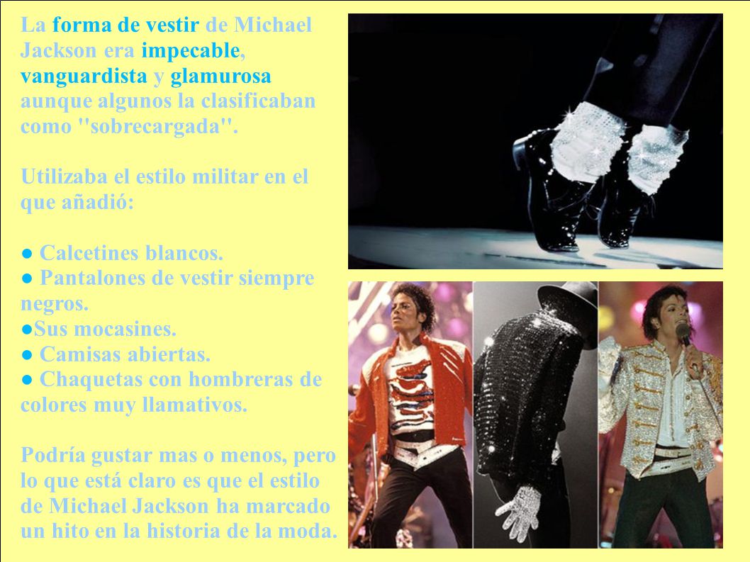 La forma de vestir de Michael Jackson era impecable, vanguardista y glamurosa aunque algunos la clasificaban como sobrecargada .