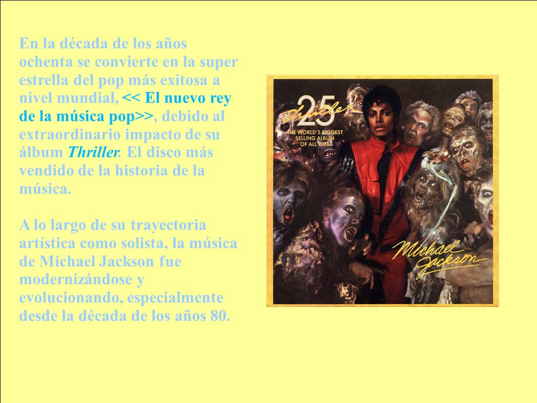 En la década de los años ochenta se convierte en la super estrella del pop más exitosa a nivel mundial, << El nuevo rey de la música pop>>, debido al extraordinario impacto de su álbum Thriller. El disco más vendido de la historia de la música.