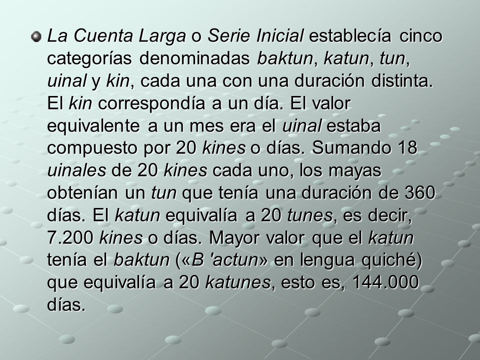La Cuenta Larga o Serie Inicial establecía cinco categorías denominadas baktun, katun, tun, uinal y kin, cada una con una duración distinta.