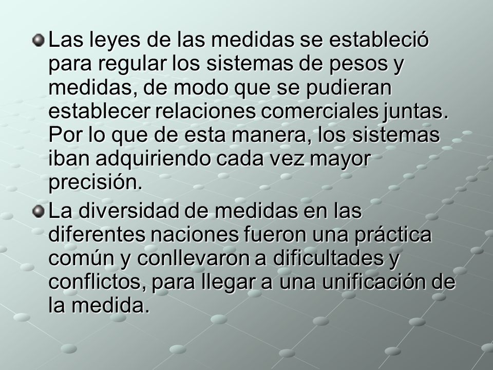 Las leyes de las medidas se estableció para regular los sistemas de pesos y medidas, de modo que se pudieran establecer relaciones comerciales juntas. Por lo que de esta manera, los sistemas iban adquiriendo cada vez mayor precisión.