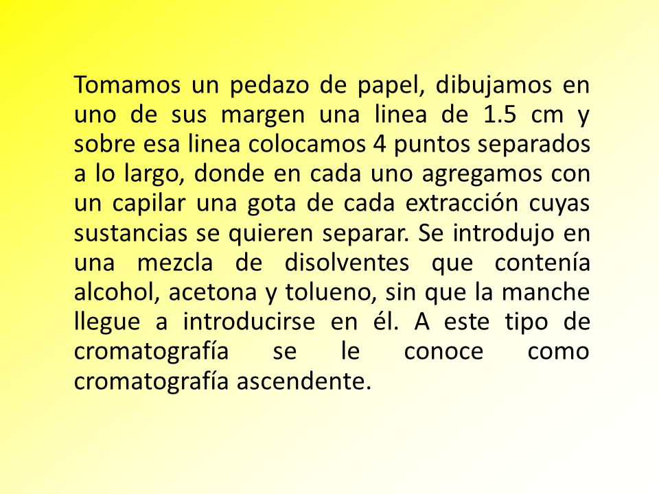 Tomamos un pedazo de papel, dibujamos en uno de sus margen una linea de 1.5 cm y sobre esa linea colocamos 4 puntos separados a lo largo, donde en cada uno agregamos con un capilar una gota de cada extracción cuyas sustancias se quieren separar.