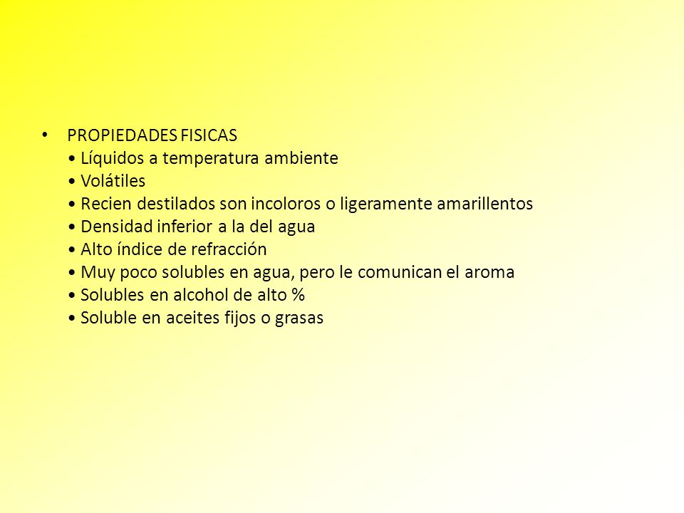 PROPIEDADES FISICAS • Líquidos a temperatura ambiente • Volátiles • Recien destilados son incoloros o ligeramente amarillentos • Densidad inferior a la del agua • Alto índice de refracción • Muy poco solubles en agua, pero le comunican el aroma • Solubles en alcohol de alto % • Soluble en aceites fijos o grasas