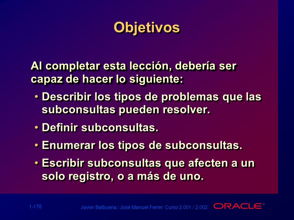 Objetivos Al completar esta lección, debería ser capaz de hacer lo siguiente: Describir los tipos de problemas que las subconsultas pueden resolver.