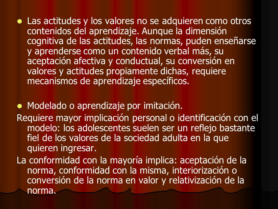 Las actitudes y los valores no se adquieren como otros contenidos del aprendizaje. Aunque la dimensión cognitiva de las actitudes, las normas, puden enseñarse y aprenderse como un contenido verbal más, su aceptación afectiva y conductual, su conversión en valores y actitudes propiamente dichas, requiere mecanismos de aprendizaje específicos.