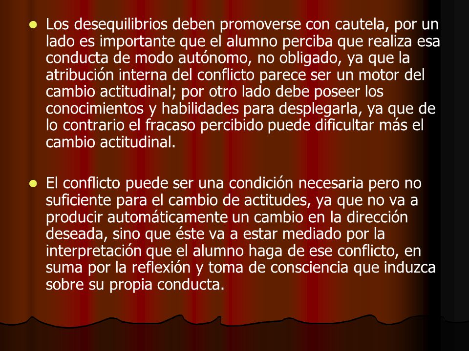 Los desequilibrios deben promoverse con cautela, por un lado es importante que el alumno perciba que realiza esa conducta de modo autónomo, no obligado, ya que la atribución interna del conflicto parece ser un motor del cambio actitudinal; por otro lado debe poseer los conocimientos y habilidades para desplegarla, ya que de lo contrario el fracaso percibido puede dificultar más el cambio actitudinal.