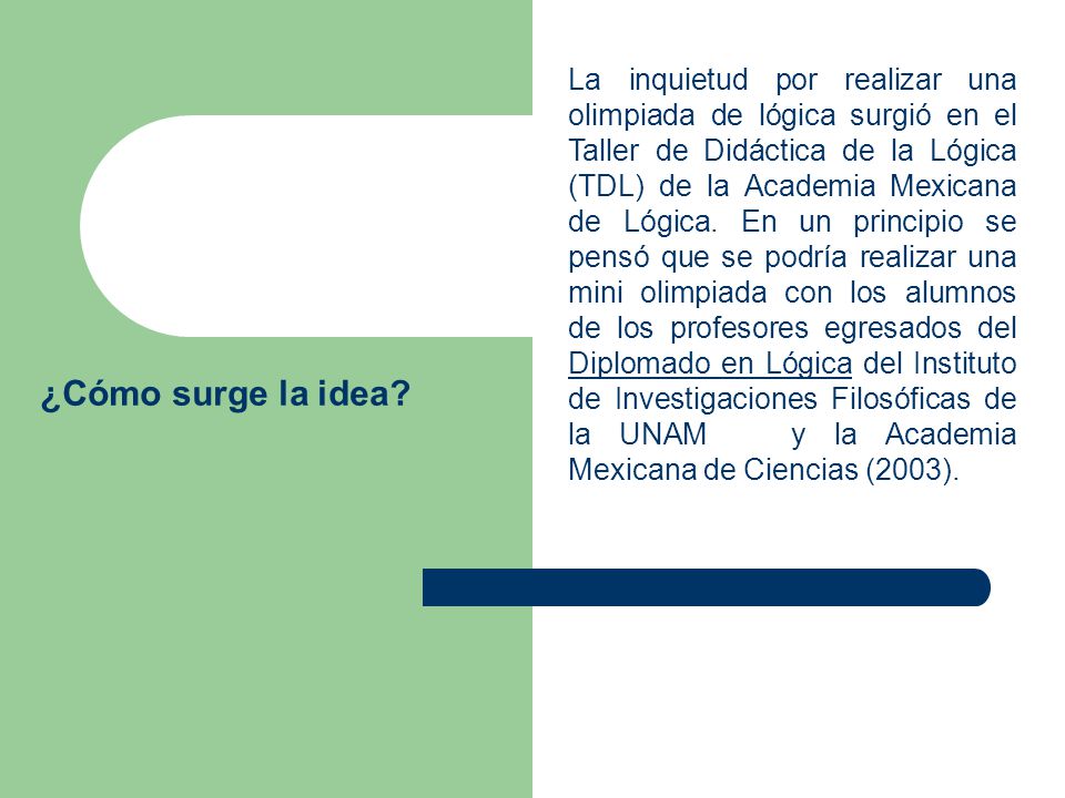 La inquietud por realizar una olimpiada de lógica surgió en el Taller de Didáctica de la Lógica (TDL) de la Academia Mexicana de Lógica. En un principio se pensó que se podría realizar una mini olimpiada con los alumnos de los profesores egresados del Diplomado en Lógica del Instituto de Investigaciones Filosóficas de la UNAM y la Academia Mexicana de Ciencias (2003).