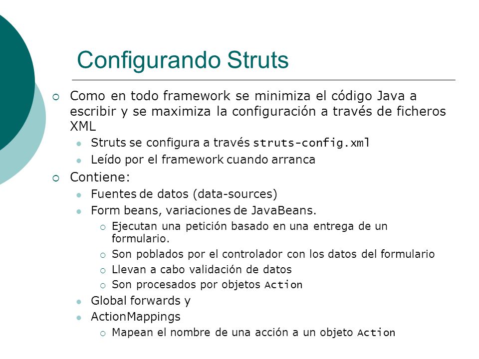 Configurando Struts Como en todo framework se minimiza el código Java a escribir y se maximiza la configuración a través de ficheros XML.
