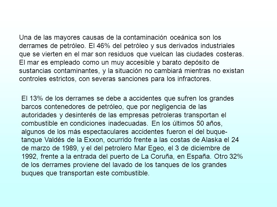 Una de las mayores causas de la contaminación oceánica son los derrames de petróleo. El 46% del petróleo y sus derivados industriales que se vierten en el mar son residuos que vuelcan las ciudades costeras. El mar es empleado como un muy accesible y barato depósito de sustancias contaminantes, y la situación no cambiará mientras no existan controles estrictos, con severas sanciones para los infractores.