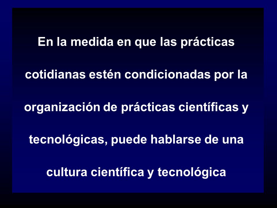 En la medida en que las prácticas cotidianas estén condicionadas por la organización de prácticas científicas y tecnológicas, puede hablarse de una cultura científica y tecnológica
