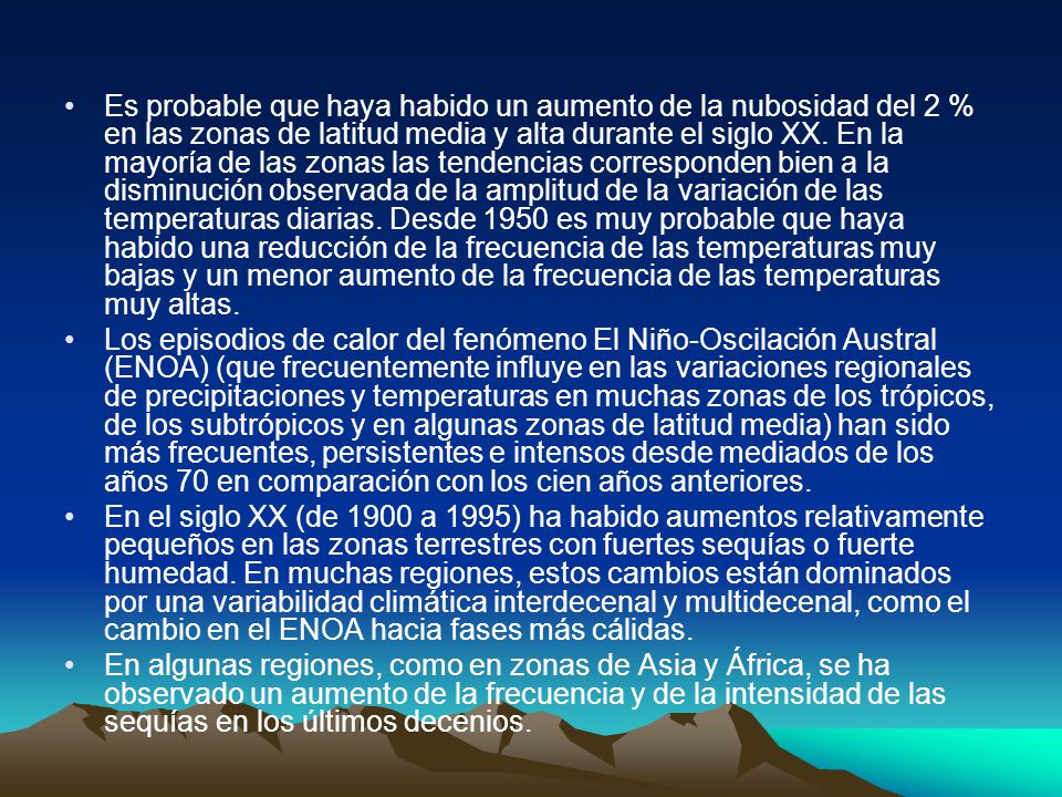 Es probable que haya habido un aumento de la nubosidad del 2 % en las zonas de latitud media y alta durante el siglo XX. En la mayoría de las zonas las tendencias corresponden bien a la disminución observada de la amplitud de la variación de las temperaturas diarias. Desde 1950 es muy probable que haya habido una reducción de la frecuencia de las temperaturas muy bajas y un menor aumento de la frecuencia de las temperaturas muy altas.