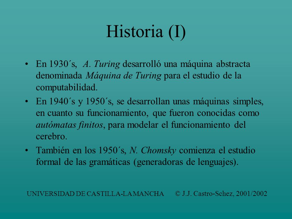 Historia (I) En 1930´s, A. Turing desarrolló una máquina abstracta denominada Máquina de Turing para el estudio de la computabilidad.