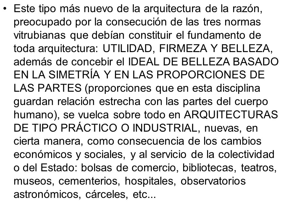 Este tipo más nuevo de la arquitectura de la razón, preocupado por la consecución de las tres normas vitrubianas que debían constituir el fundamento de toda arquitectura: UTILIDAD, FIRMEZA Y BELLEZA, además de concebir el IDEAL DE BELLEZA BASADO EN LA SIMETRÍA Y EN LAS PROPORCIONES DE LAS PARTES (proporciones que en esta disciplina guardan relación estrecha con las partes del cuerpo humano), se vuelca sobre todo en ARQUITECTURAS DE TIPO PRÁCTICO O INDUSTRIAL, nuevas, en cierta manera, como consecuencia de los cambios económicos y sociales, y al servicio de la colectividad o del Estado: bolsas de comercio, bibliotecas, teatros, museos, cementerios, hospitales, observatorios astronómicos, cárceles, etc...