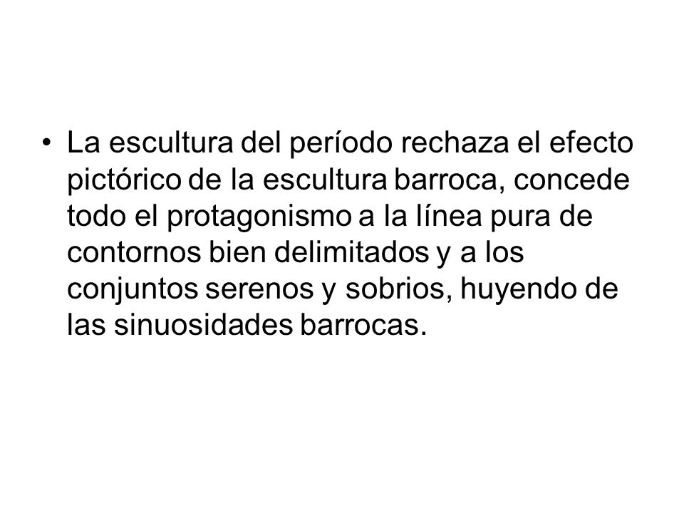 La escultura del período rechaza el efecto pictórico de la escultura barroca, concede todo el protagonismo a la línea pura de contornos bien delimitados y a los conjuntos serenos y sobrios, huyendo de las sinuosidades barrocas.