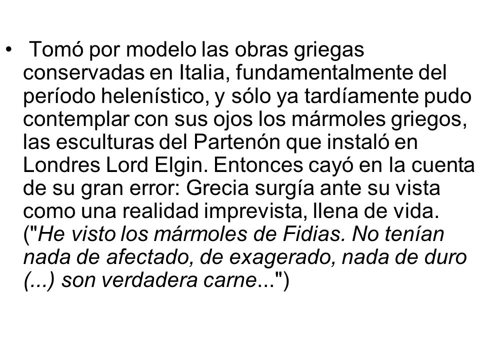 Tomó por modelo las obras griegas conservadas en Italia, fundamentalmente del período helenístico, y sólo ya tardíamente pudo contemplar con sus ojos los mármoles griegos, las esculturas del Partenón que instaló en Londres Lord Elgin.