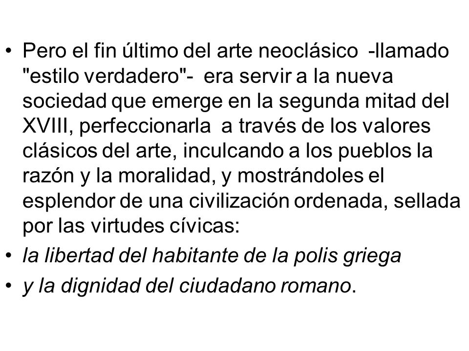 Pero el fin último del arte neoclásico -llamado estilo verdadero - era servir a la nueva sociedad que emerge en la segunda mitad del XVIII, perfeccionarla a través de los valores clásicos del arte, inculcando a los pueblos la razón y la moralidad, y mostrándoles el esplendor de una civilización ordenada, sellada por las virtudes cívicas: