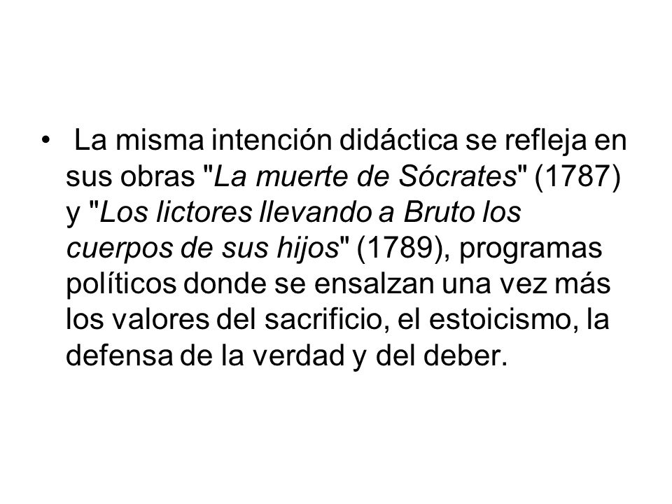 La misma intención didáctica se refleja en sus obras La muerte de Sócrates (1787) y Los lictores llevando a Bruto los cuerpos de sus hijos (1789), programas políticos donde se ensalzan una vez más los valores del sacrificio, el estoicismo, la defensa de la verdad y del deber.