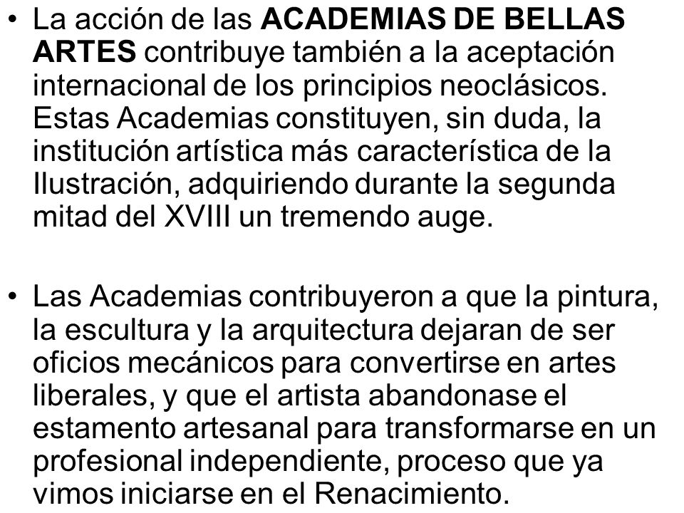 La acción de las ACADEMIAS DE BELLAS ARTES contribuye también a la aceptación internacional de los principios neoclásicos. Estas Academias constituyen, sin duda, la institución artística más característica de la Ilustración, adquiriendo durante la segunda mitad del XVIII un tremendo auge.