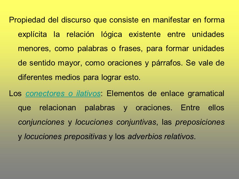 Propiedad del discurso que consiste en manifestar en forma explícita la relación lógica existente entre unidades menores, como palabras o frases, para formar unidades de sentido mayor, como oraciones y párrafos. Se vale de diferentes medios para lograr esto.