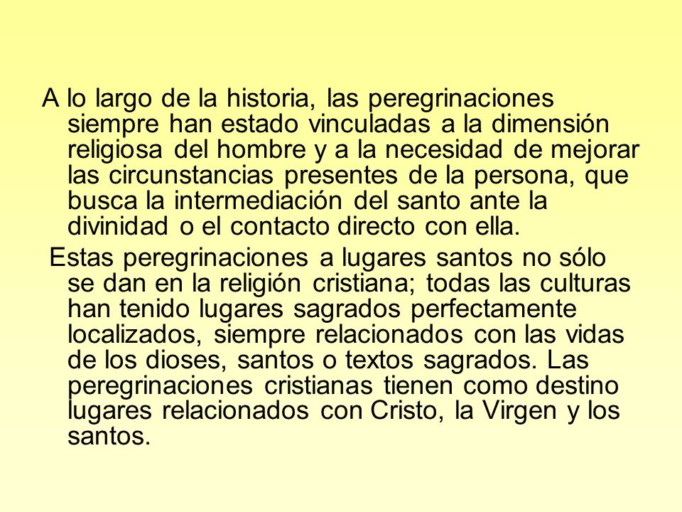 A lo largo de la historia, las peregrinaciones siempre han estado vinculadas a la dimensión religiosa del hombre y a la necesidad de mejorar las circunstancias presentes de la persona, que busca la intermediación del santo ante la divinidad o el contacto directo con ella.