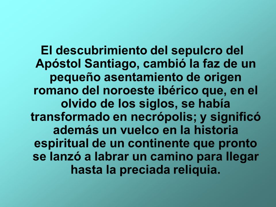 El descubrimiento del sepulcro del Apóstol Santiago, cambió la faz de un pequeño asentamiento de origen romano del noroeste ibérico que, en el olvido de los siglos, se había transformado en necrópolis; y significó además un vuelco en la historia espiritual de un continente que pronto se lanzó a labrar un camino para llegar hasta la preciada reliquia.