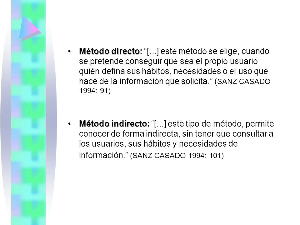 Método directo: [...] este método se elige, cuando se pretende conseguir que sea el propio usuario quién defina sus hábitos, necesidades o el uso que hace de la información que solicita. (SANZ CASADO 1994: 91)